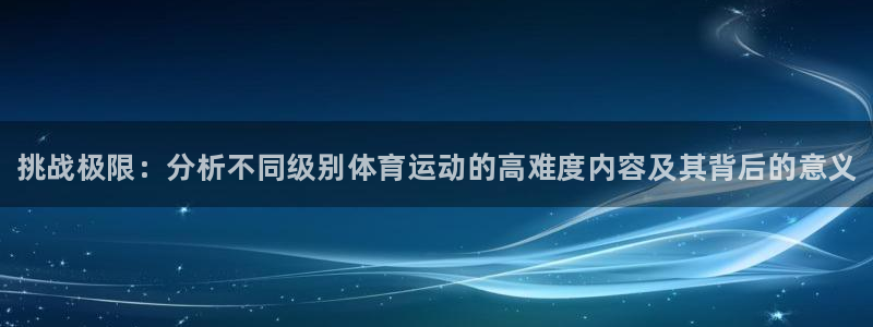 zoty中欧体育网址多少：挑战极限：分析不同级别体育运动的高难度内容及其背后的意义