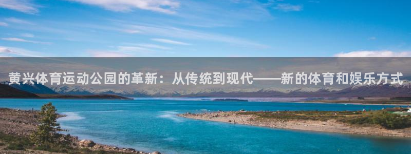 中欧体育全站app：黄兴体育运动公园的革新：从传统到现代——新的体育和娱乐方式
